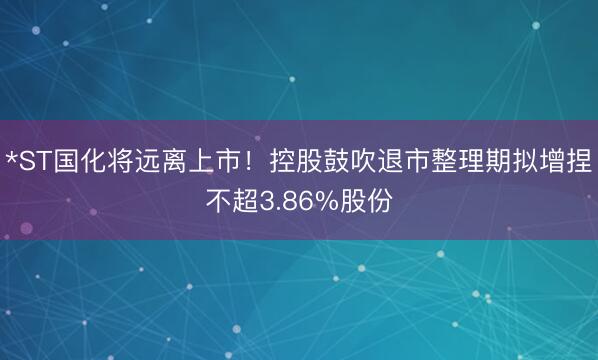 *ST国化将远离上市！控股鼓吹退市整理期拟增捏不超3.86%股份
