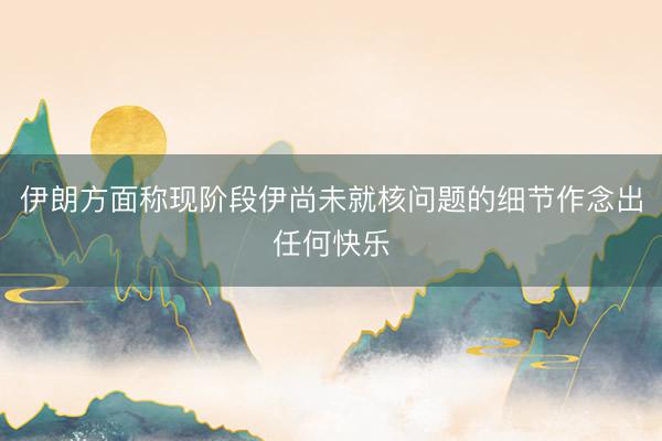伊朗方面称现阶段伊尚未就核问题的细节作念出任何快乐