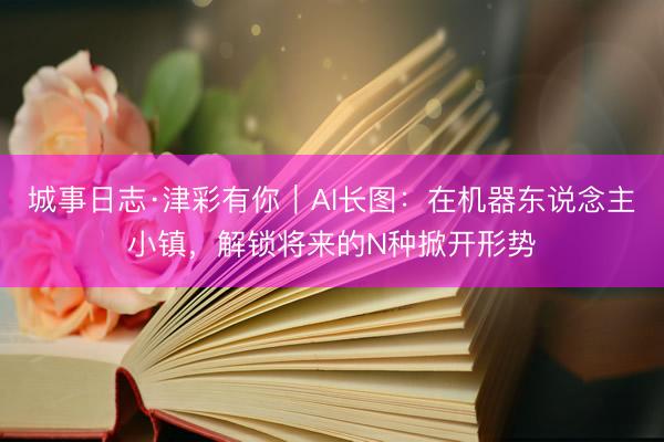 城事日志·津彩有你｜AI长图：在机器东说念主小镇，解锁将来的N种掀开形势