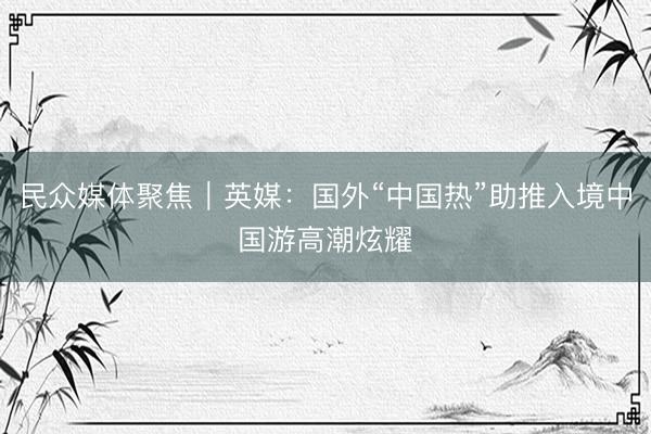 民众媒体聚焦｜英媒：国外“中国热”助推入境中国游高潮炫耀