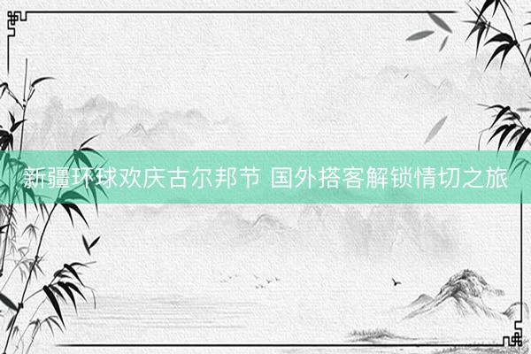 新疆环球欢庆古尔邦节 国外搭客解锁情切之旅