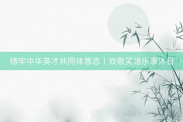 铸牢中华英才共同体意志丨欢歌笑语乐享沐日