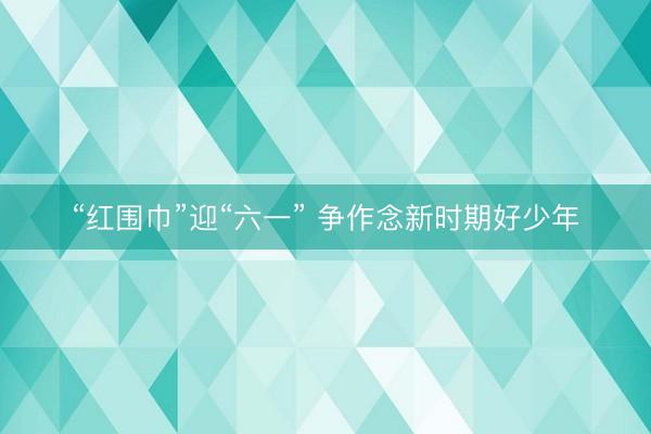 “红围巾”迎“六一” 争作念新时期好少年