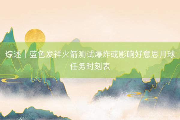 综述｜蓝色发祥火箭测试爆炸或影响好意思月球任务时刻表