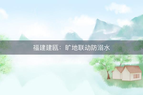福建建瓯：旷地联动防溺水