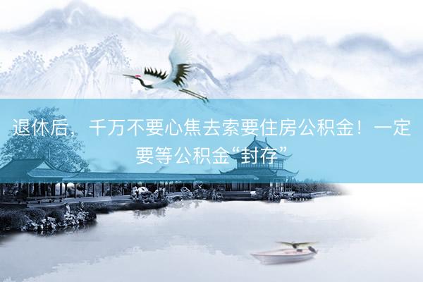 退休后，千万不要心焦去索要住房公积金！一定要等公积金“封存”