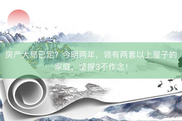 房产大局已定？今明两年，领有两套以上屋子的家庭，坚握3不作念！
