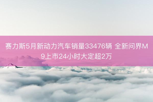 赛力斯5月新动力汽车销量33476辆 全新问界M9上市24小时大定超2万