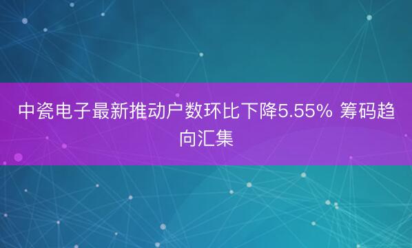 中瓷电子最新推动户数环比下降5.55% 筹码趋向汇集