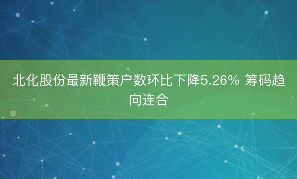 北化股份最新鞭策户数环比下降5.26% 筹码趋向连合