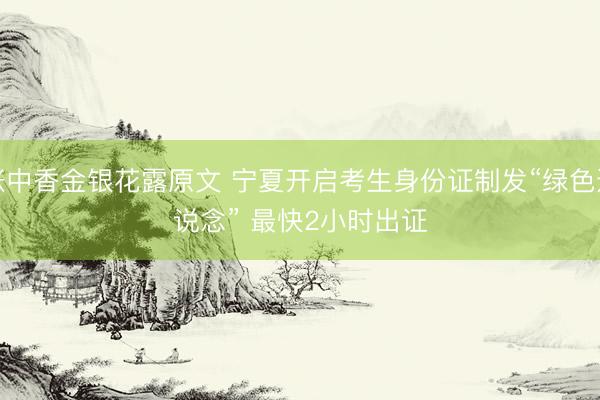 帐中香金银花露原文 宁夏开启考生身份证制发“绿色通说念” 最快2小时出证