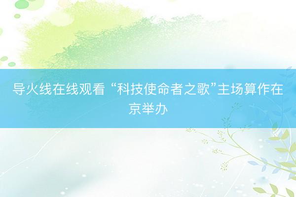 导火线在线观看 “科技使命者之歌”主场算作在京举办
