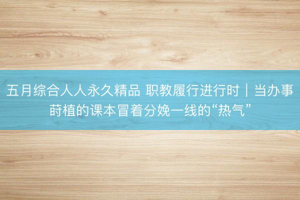五月综合人人永久精品 职教履行进行时｜当办事莳植的课本冒着分娩一线的“热气”
