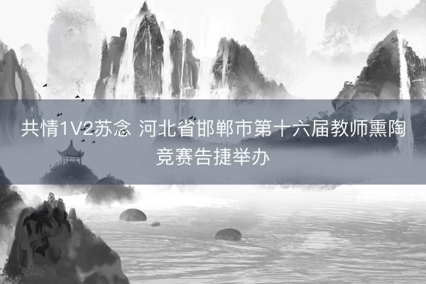 共情1V2苏念 河北省邯郸市第十六届教师熏陶竞赛告捷举办
