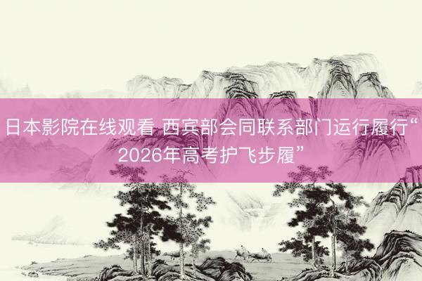 日本影院在线观看 西宾部会同联系部门运行履行“2026年高考护飞步履”