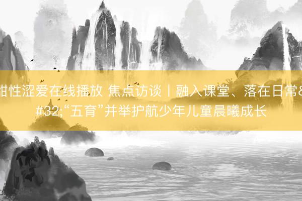 甜性涩爱在线播放 焦点访谈丨融入课堂、落在日常 “五育”并举护航少年儿童晨曦成长