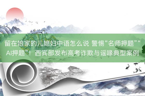 留在娘家的儿媳妇中语怎么说 警惕“名师押题”“AI押题”！西宾部发布高考诈欺与谣喙典型案例