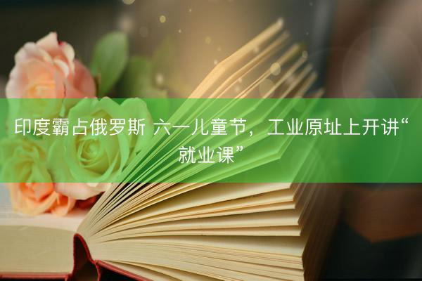 印度霸占俄罗斯 六一儿童节，工业原址上开讲“就业课”