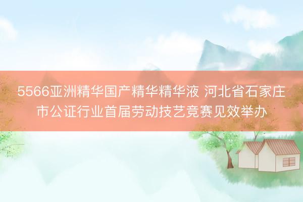 5566亚洲精华国产精华精华液 河北省石家庄市公证行业首届劳动技艺竞赛见效举办