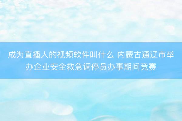 成为直播人的视频软件叫什么 内蒙古通辽市举办企业安全救急调停员办事期间竞赛