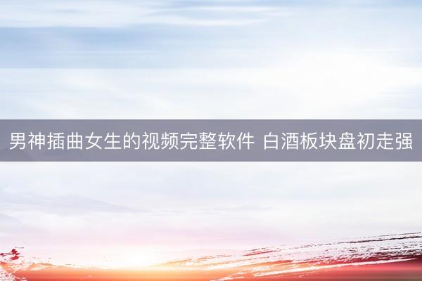 男神插曲女生的视频完整软件 白酒板块盘初走强