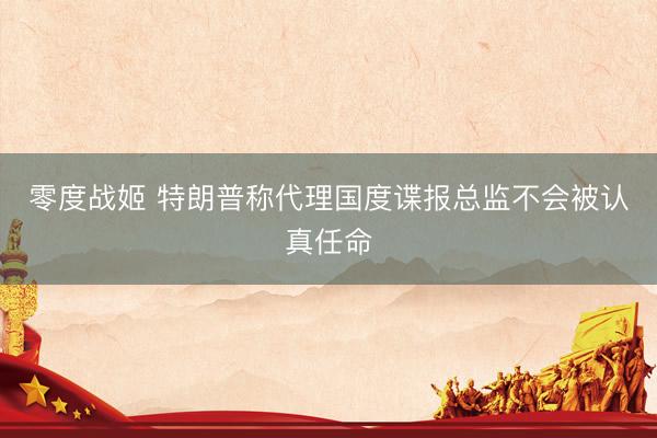 零度战姬 特朗普称代理国度谍报总监不会被认真任命