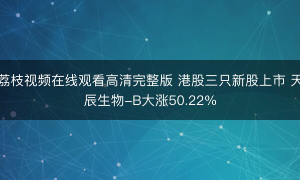 荔枝视频在线观看高清完整版 港股三只新股上市 天辰生物-B大涨50.22%