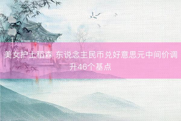 美女护士稻森 东说念主民币兑好意思元中间价调升46个基点