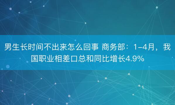 男生长时间不出来怎么回事 商务部：1-4月，我国职业相差口总和同比增长4.9%