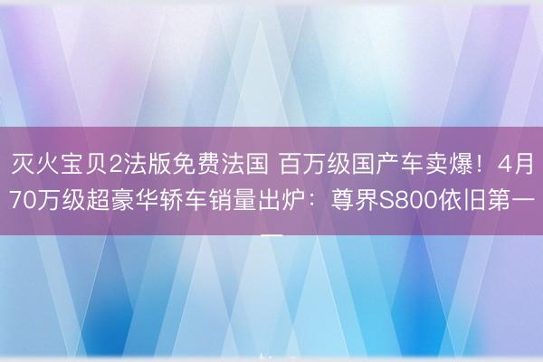 灭火宝贝2法版免费法国 百万级国产车卖爆！4月70万级超豪华轿车销量出炉：尊界S800依旧第一