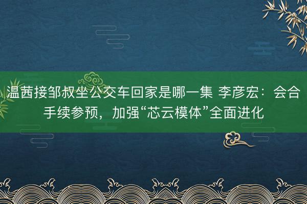 温茜接邹叔坐公交车回家是哪一集 李彦宏：会合手续参预，加强“芯云模体”全面进化