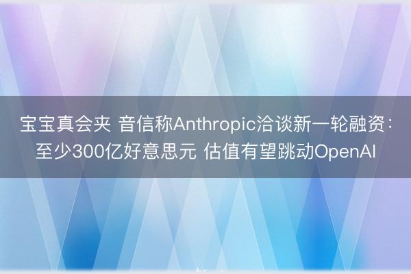 宝宝真会夹 音信称Anthropic洽谈新一轮融资：至少300亿好意思元 估值有望跳动OpenAI