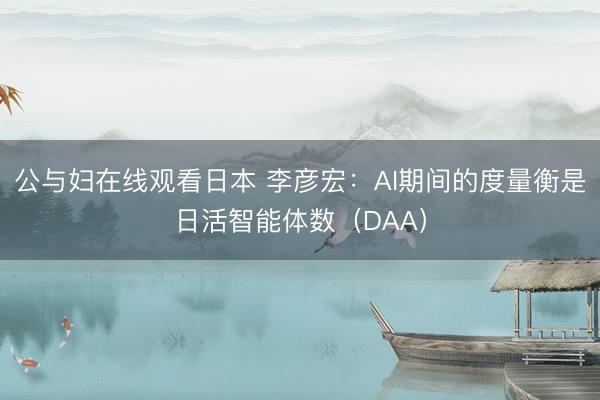 公与妇在线观看日本 李彦宏：AI期间的度量衡是日活智能体数（DAA）