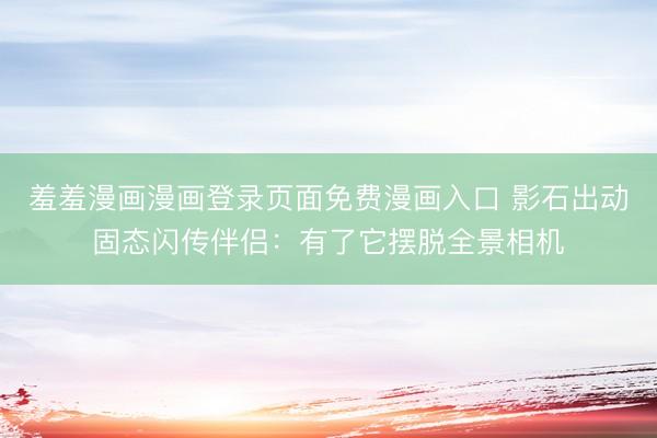 羞羞漫画漫画登录页面免费漫画入口 影石出动固态闪传伴侣：有了它摆脱全景相机