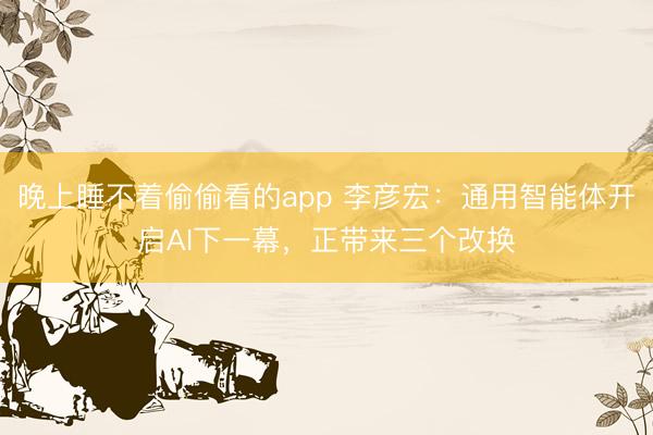 晚上睡不着偷偷看的app 李彦宏：通用智能体开启AI下一幕，正带来三个改换
