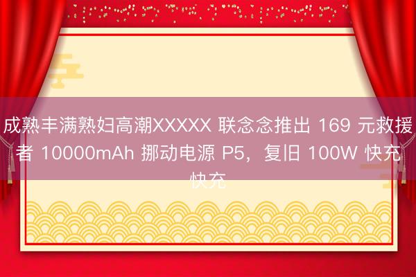 成熟丰满熟妇高潮XXXXX 联念念推出 169 元救援者 10000mAh 挪动电源 P5，复旧 100W 快充