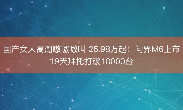国产女人高潮嗷嗷嗷叫 25.98万起！问界M6上市19天拜托打破10000台