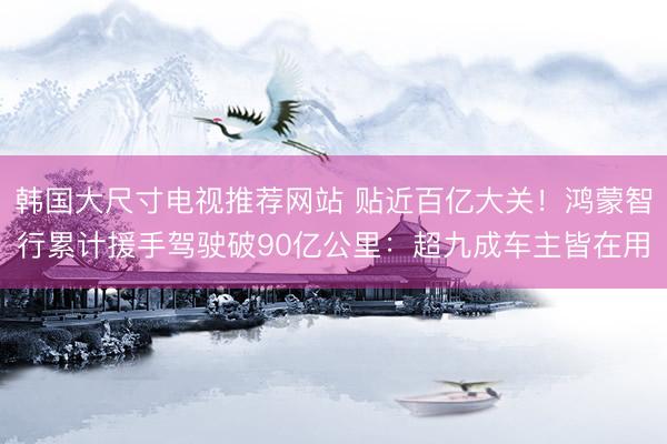 韩国大尺寸电视推荐网站 贴近百亿大关！鸿蒙智行累计援手驾驶破90亿公里：超九成车主皆在用