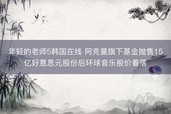 年轻的老师5韩国在线 阿克曼旗下基金抛售15亿好意思元股份后环球音乐股价着落
