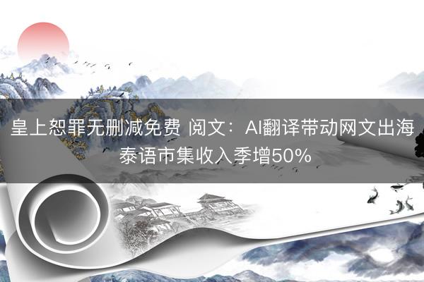 皇上恕罪无删减免费 阅文：AI翻译带动网文出海 泰语市集收入季增50%