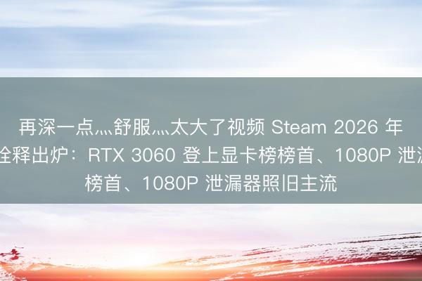 再深一点灬舒服灬太大了视频 Steam 2026 年 5 月软硬件诠释出炉：RTX 3060 登上显卡榜榜首、1080P 泄漏器照旧主流