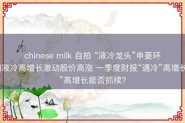 chinese milk 自拍 “液冷龙头”申菱环境：国际和液冷高增长激动股价高涨 一季度财报“遇冷”高增长能否抓续？
