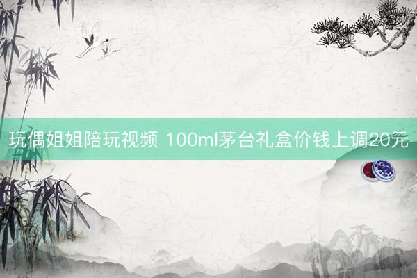 玩偶姐姐陪玩视频 100ml茅台礼盒价钱上调20元
