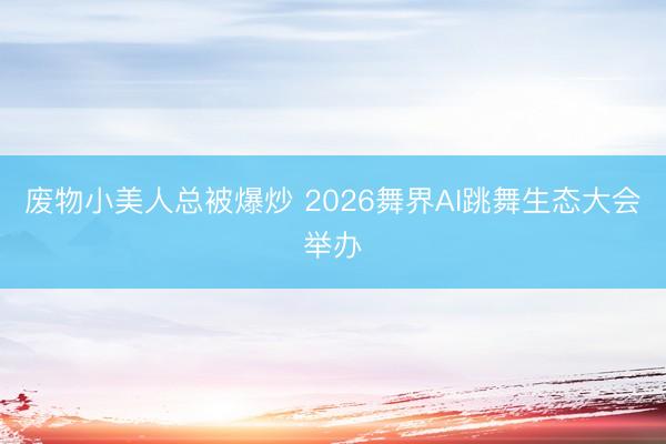 废物小美人总被爆炒 2026舞界AI跳舞生态大会举办