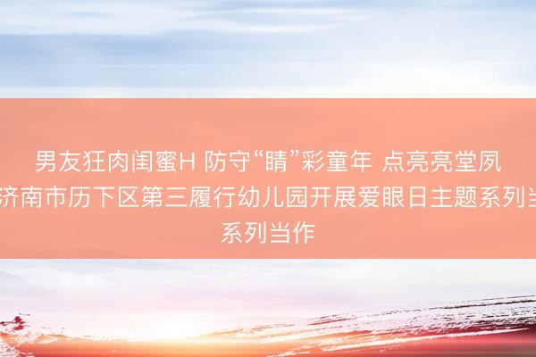 男友狂肉闺蜜H 防守“睛”彩童年 点亮亮堂夙昔 济南市历下区第三履行幼儿园开展爱眼日主题系列当作
