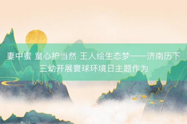 妻中蜜 童心护当然 王人绘生态梦——济南历下三幼开展寰球环境日主题作为