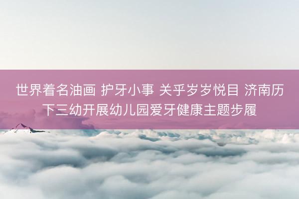 世界着名油画 护牙小事 关乎岁岁悦目 济南历下三幼开展幼儿园爱牙健康主题步履