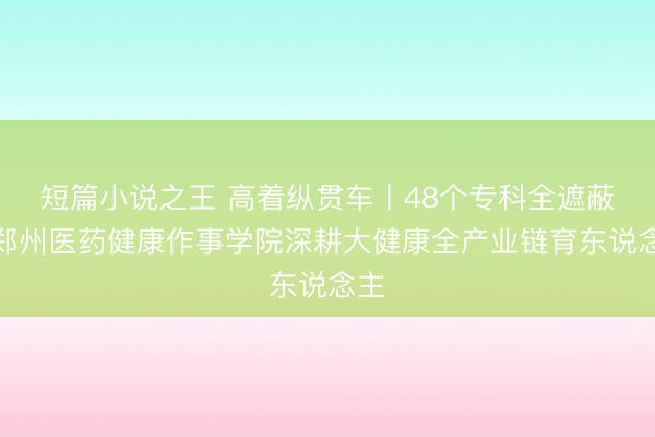 短篇小说之王 高着纵贯车丨48个专科全遮蔽！郑州医药健康作事学院深耕大健康全产业链育东说念主