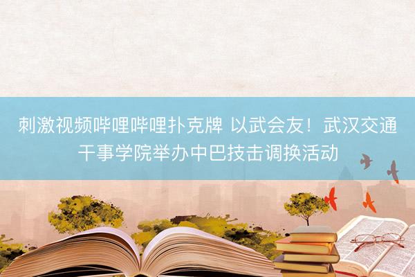 刺激视频哔哩哔哩扑克牌 以武会友！武汉交通干事学院举办中巴技击调换活动