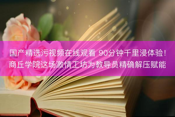 国产精选污视频在线观看 90分钟千里浸体验！商丘学院这场激情工坊为教导员精确解压赋能